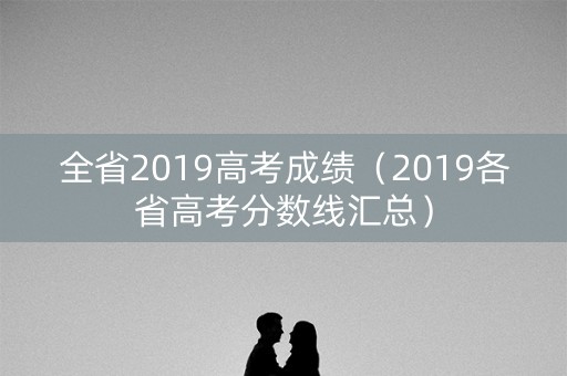 全省2019高考成绩(2019各省高考分数线汇总) 全省2019高考成绩(2019各省高考分数线汇总)
