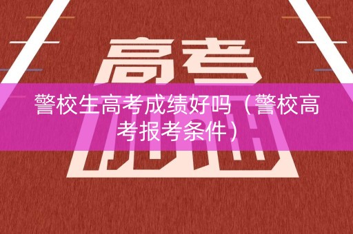 警校生高考成绩好吗(警校高考报考条件) 警校生高考成绩好吗(警校高考报考条件)