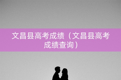 文昌县高考成绩(文昌县高考成绩查询) 文昌县高考成绩(文昌县高考成绩查询)