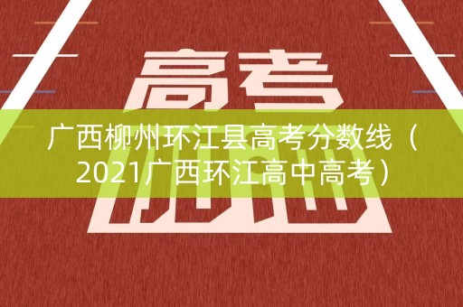 广西柳州环江县高考分数线（2021广西环江高中高考）