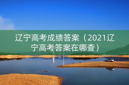 辽宁高考成绩答案（2021辽宁高考答案在哪查）