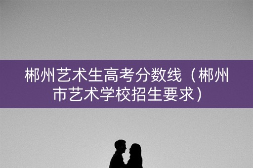 郴州艺术生高考分数线(郴州市艺术学校招生要求) 郴州艺术生高考分数线(郴州市艺术学校招生要求)