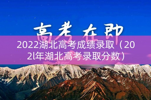2022湖北高考成绩录取（202l年湖北高考录取分数）