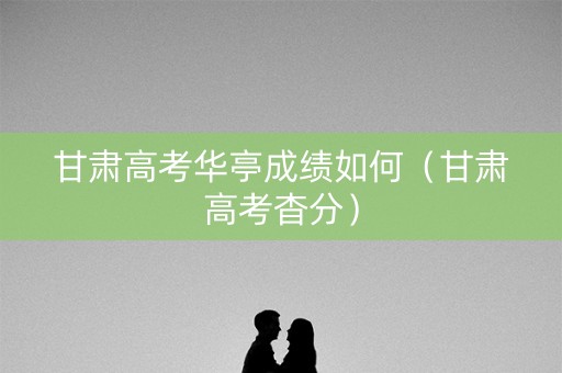 甘肃高考华亭成绩如何(甘肃高考杳分) 甘肃高考华亭成绩如何(甘肃高考杳分)