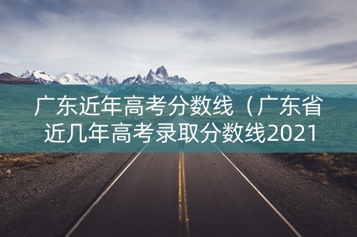 广东近年高考分数线(广东省近几年高考录取分数线2021年) 广东近年高考分数线(广东省近几年高考录取分数线2021年)