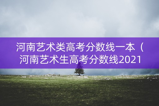 河南艺术类高考分数线一本（河南艺术生高考分数线2021一本,二本,专科）