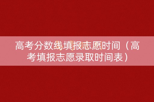 高考分数线填报志愿时间（高考填报志愿录取时间表）