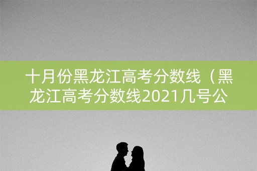 十月份黑龙江高考分数线（黑龙江高考分数线2021几号公布）