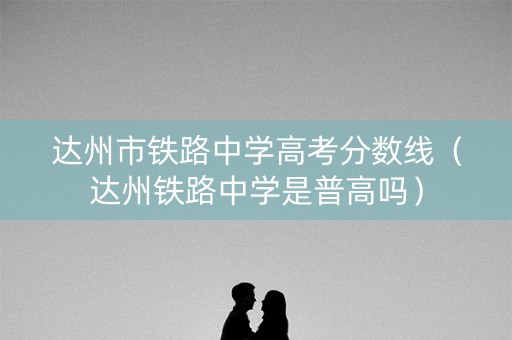 达州市铁路中学高考分数线(达州铁路中学是普高吗) 达州市铁路中学高考分数线(达州铁路中学是普高吗)