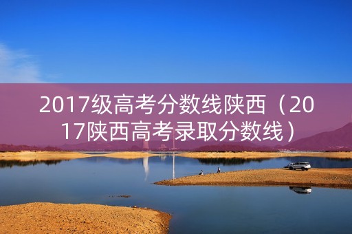2017级高考分数线陕西(2017陕西高考录取分数线) 2017级高考分数线陕西(2017陕西高考录取分数线)