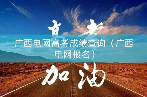 广西电网高考成绩查询（广西电网报名）