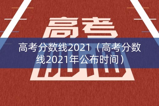 高考分数线2021（高考分数线2021年公布时间）