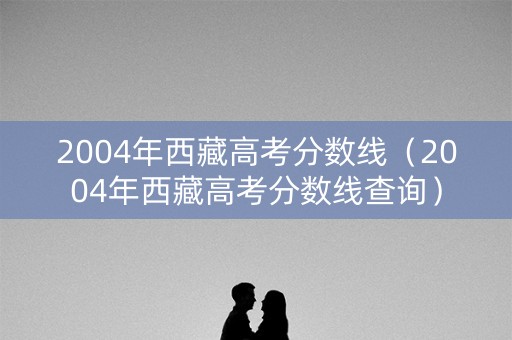 2004年西藏高考分数线(2004年西藏高考分数线查询) 2004年西藏高考分数线(2004年西藏高考分数线查询)