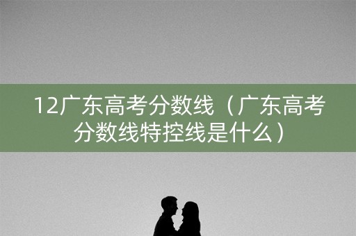 12广东高考分数线（广东高考分数线特控线是什么）