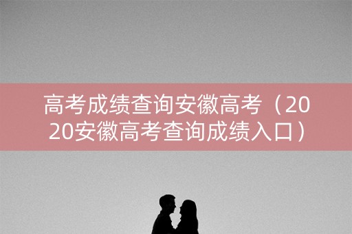 高考成绩查询安徽高考（2020安徽高考查询成绩入口）