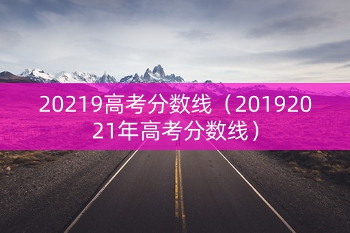20219高考分数线(20192021年高考分数线) 20219高考分数线(20192021年高考分数线)