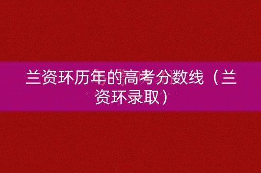 兰资环历年的高考分数线（兰资环录取）
