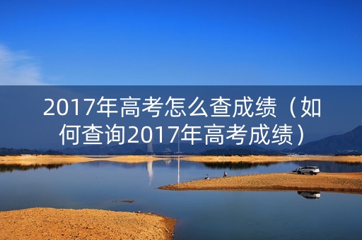 2017年高考怎么查成绩(如何查询2017年高考成绩) 2017年高考怎么查成绩(如何查询2017年高考成绩)