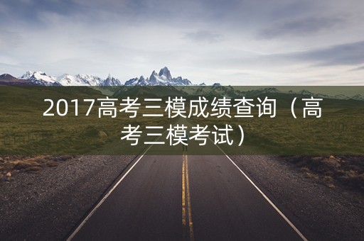 2017高考三模成绩查询(高考三模考试) 2017高考三模成绩查询(高考三模考试)