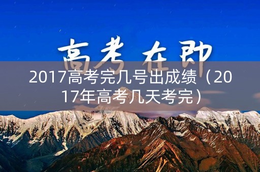 2017高考完几号出成绩（2017年高考几天考完）