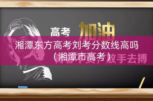 湘潭东方高考刘考分数线高吗(湘潭市高考) 湘潭东方高考刘考分数线高吗(湘潭市高考)