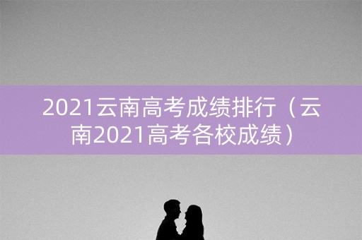 2021云南高考成绩排行（云南2021高考各校成绩）