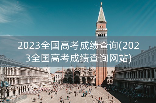 2023全国高考成绩查询(2023全国高考成绩查询网站)