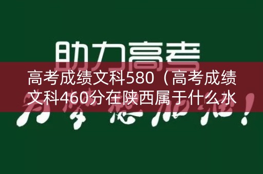 高考成绩文科580(高考成绩文科460分在陕西属于什么水平) 高考成绩文科580(高考成绩文科460分在陕西属于什么水平)