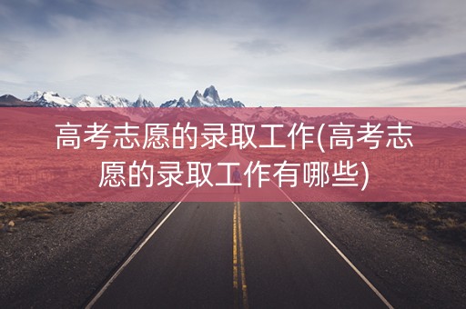 高考志愿的录取工作(高考志愿的录取工作有哪些)