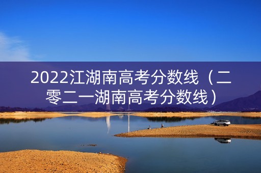 2022江湖南高考分数线(二零二一湖南高考分数线) 2022江湖南高考分数线(二零二一湖南高考分数线)