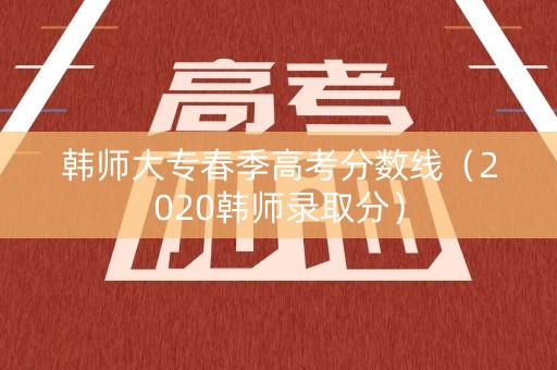 韩师大专春季高考分数线（2020韩师录取分）