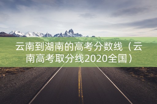 云南到湖南的高考分数线（云南高考取分线2020全国）