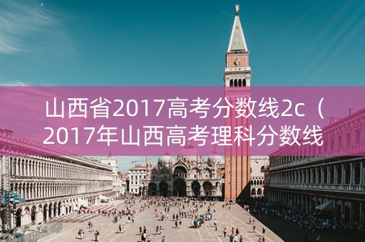 山西省2017高考分数线2c（2017年山西高考理科分数线2c）