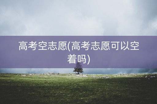高考空志愿(高考志愿可以空着吗)