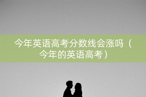 今年英语高考分数线会涨吗（今年的英语高考）