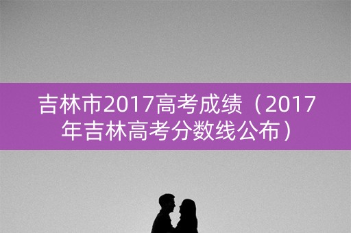 吉林市2017高考成绩（2017年吉林高考分数线公布）