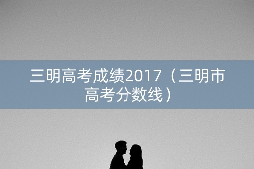 三明高考成绩2017(三明市高考分数线) 三明高考成绩2017(三明市高考分数线)