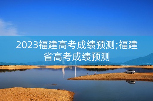 2023福建高考成绩预测;福建省高考成绩预测
