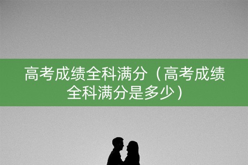 高考成绩全科满分(高考成绩全科满分是多少) 高考成绩全科满分(高考成绩全科满分是多少)