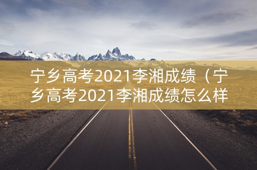 宁乡高考2021李湘成绩(宁乡高考2021李湘成绩怎么样) 宁乡高考2021李湘成绩(宁乡高考2021李湘成绩怎么样)