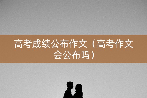高考成绩公布作文(高考作文会公布吗) 高考成绩公布作文(高考作文会公布吗)