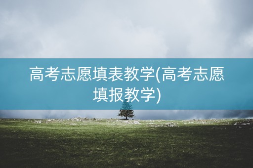 高考志愿填表教学(高考志愿填报教学)