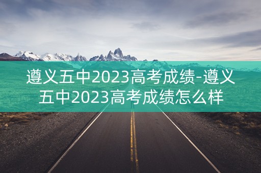 遵义五中2023高考成绩-遵义五中2023高考成绩怎么样
