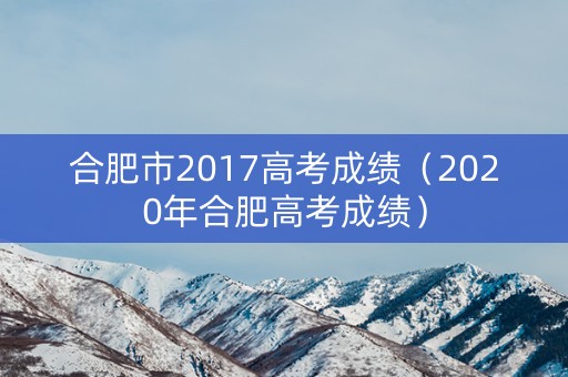 合肥市2017高考成绩(2020年合肥高考成绩) 合肥市2017高考成绩(2020年合肥高考成绩)