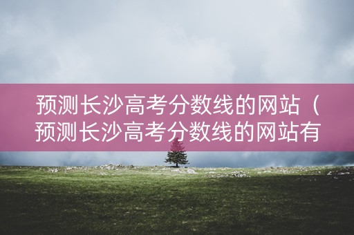 预测长沙高考分数线的网站(预测长沙高考分数线的网站有哪些) 预测长沙高考分数线的网站(预测长沙高考分数线的网站有哪些)