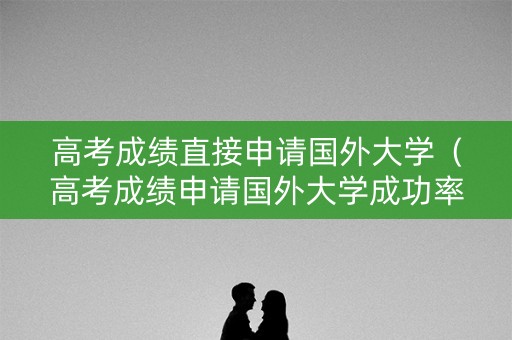 高考成绩直接申请国外大学(高考成绩申请国外大学成功率) 高考成绩直接申请国外大学(高考成绩申请国外大学成功率)