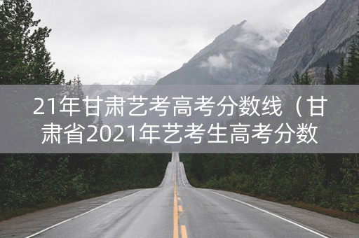 21年甘肃艺考高考分数线(甘肃省2021年艺考生高考分数线) 21年甘肃艺考高考分数线(甘肃省2021年艺考生高考分数线)