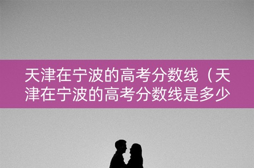 天津在宁波的高考分数线（天津在宁波的高考分数线是多少）