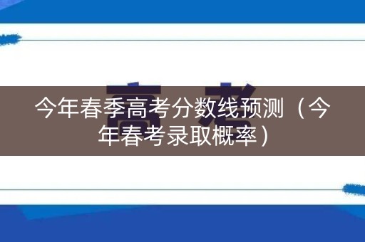 今年春季高考分数线预测（今年春考录取概率）