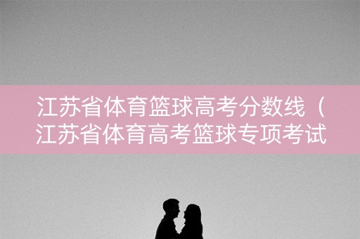 江苏省体育篮球高考分数线（江苏省体育高考篮球专项考试内容）